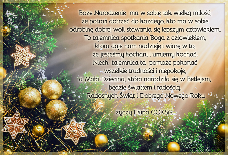 Życzenia świąteczne: Boże Narodzenie  ma w sobie tak wielką miłość,  że potrafi dotrzeć do każdego, kto ma w sobie  odrobinę dobrej woli stawania się lepszym człowiekiem.  To tajemnica spotkania Boga z człowiekiem,  która daje nam nadzieję i wiarę w to,  że jesteśmy kochani i umiemy kochać.  Niech  tajemnica ta pomoże pokonać  wszelkie trudności i niepokoje,  a Mała Dziecina, która narodziła się w Betlejem,  będzie światłem i radością.  Radosnych Świąt i Dobrego Nowego Roku życzy Ekipa GOKSiR. 